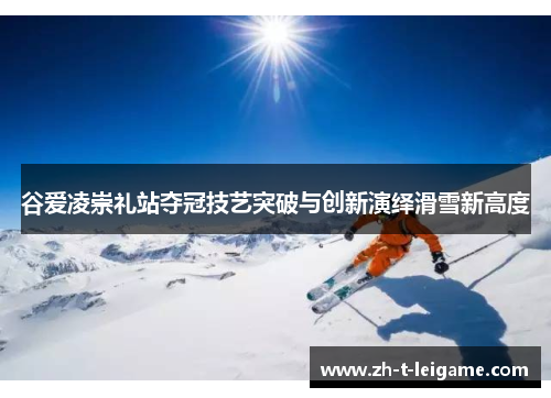 谷爱凌崇礼站夺冠技艺突破与创新演绎滑雪新高度