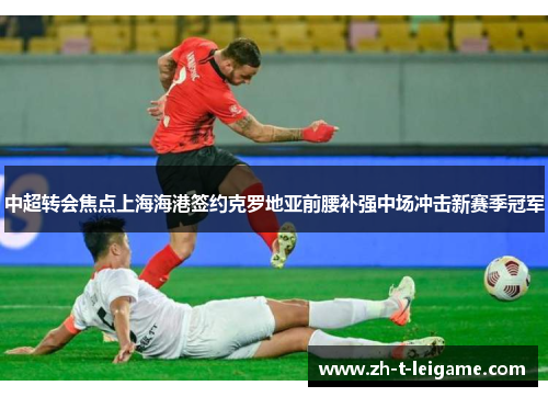 中超转会焦点上海海港签约克罗地亚前腰补强中场冲击新赛季冠军 中超转会焦点上海海港签约克罗地亚前腰补强中场冲击新赛季冠军