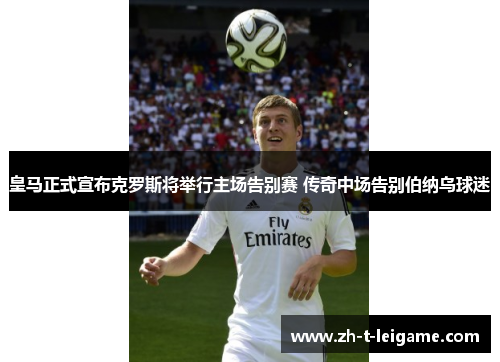 皇马正式宣布克罗斯将举行主场告别赛 传奇中场告别伯纳乌球迷 皇马正式宣布克罗斯将举行主场告别赛 传奇中场告别伯纳乌球迷