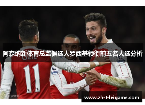 阿森纳新体育总监候选人罗西基领衔前五名人选分析
